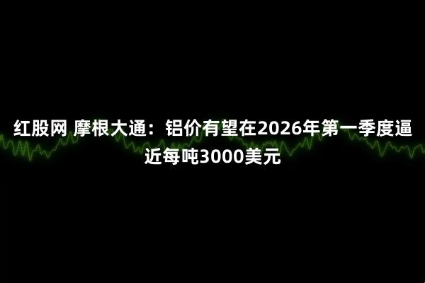 红股网 摩根大通：铝价有望在2026年第一季度逼近每吨3000美元