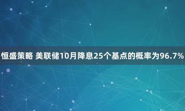恒盛策略 美联储10月降息25个基点的概率为96.7%