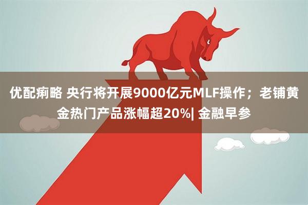 优配痢略 央行将开展9000亿元MLF操作；老铺黄金热门产品涨幅超20%| 金融早参
