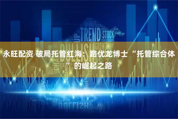 永旺配资 破局托管红海：路优龙博士 “托管综合体” 的崛起之路