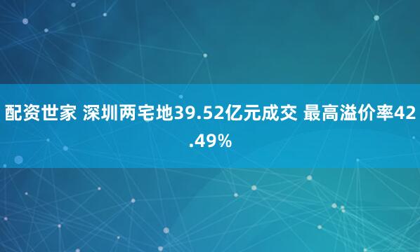 配资世家 深圳两宅地39.52亿元成交 最高溢价率42.49%
