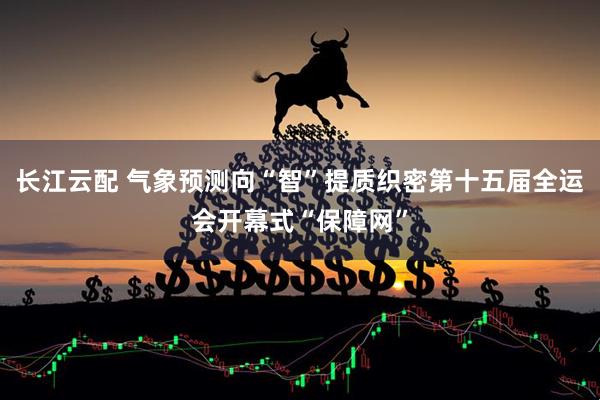 长江云配 气象预测向“智”提质织密第十五届全运会开幕式“保障网”