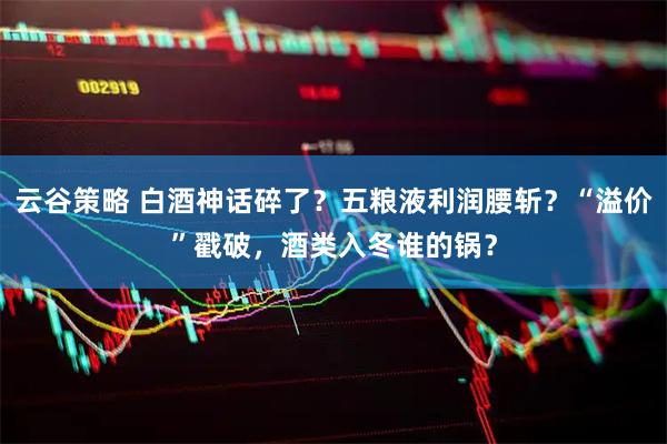 云谷策略 白酒神话碎了？五粮液利润腰斩？“溢价”戳破，酒类入冬谁的锅？
