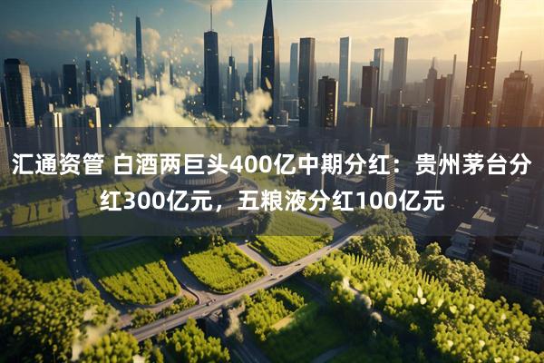 汇通资管 白酒两巨头400亿中期分红：贵州茅台分红300亿元，五粮液分红100亿元