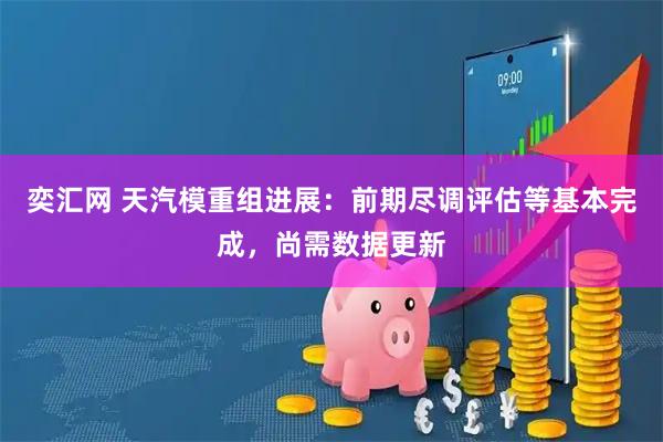 奕汇网 天汽模重组进展：前期尽调评估等基本完成，尚需数据更新