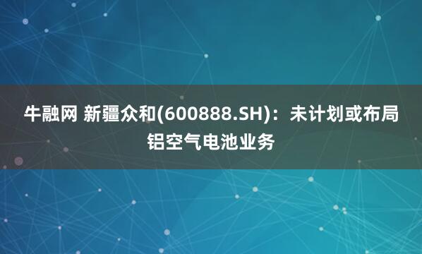 牛融网 新疆众和(600888.SH)：未计划或布局铝空气电池业务