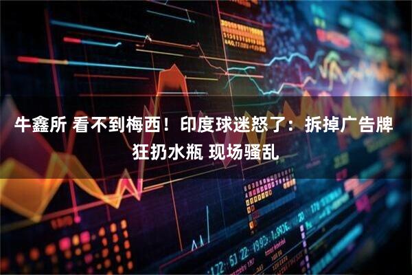 牛鑫所 看不到梅西！印度球迷怒了：拆掉广告牌 狂扔水瓶 现场骚乱