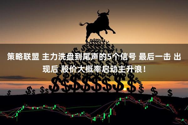 策略联盟 主力洗盘到尾声的5个信号 最后一击 出现后 股价大概率启动主升浪！
