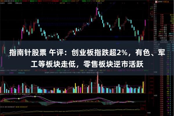 指南针股票 午评：创业板指跌超2%，有色、军工等板块走低，零售板块逆市活跃