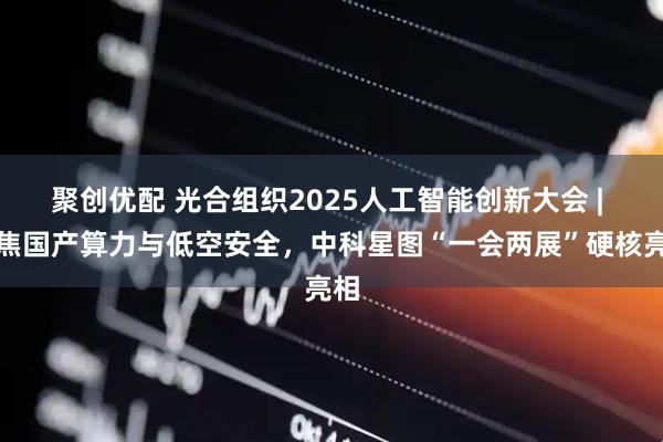 聚创优配 光合组织2025人工智能创新大会 | 聚焦国产算力与低空安全，中科星图“一会两展”硬核亮相