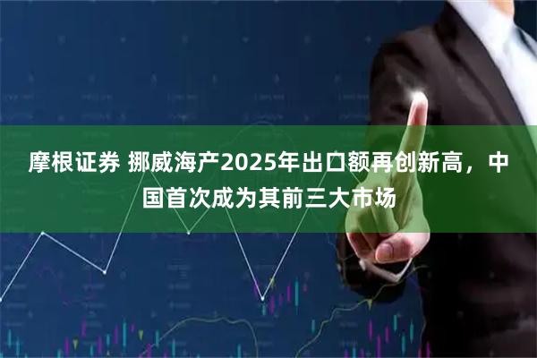 摩根证券 挪威海产2025年出口额再创新高，中国首次成为其前三大市场