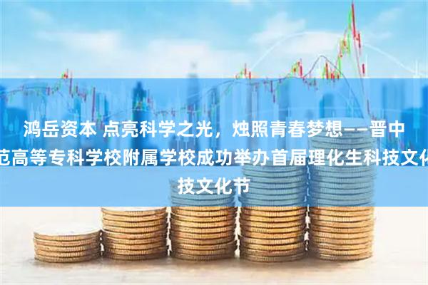 鸿岳资本 点亮科学之光，烛照青春梦想——晋中师范高等专科学校附属学校成功举办首届理化生科技文化节