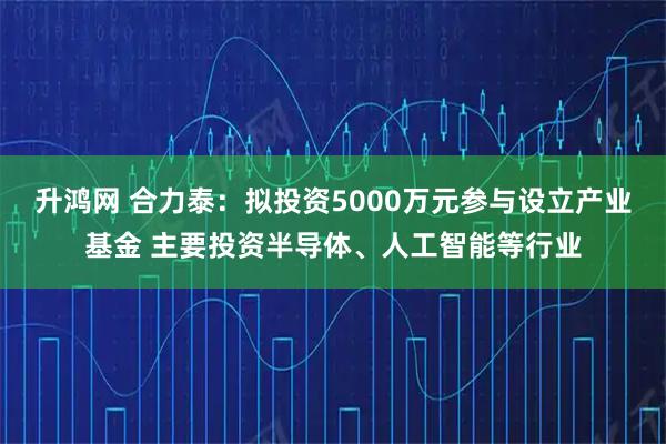 升鸿网 合力泰：拟投资5000万元参与设立产业基金 主要投资半导体、人工智能等行业