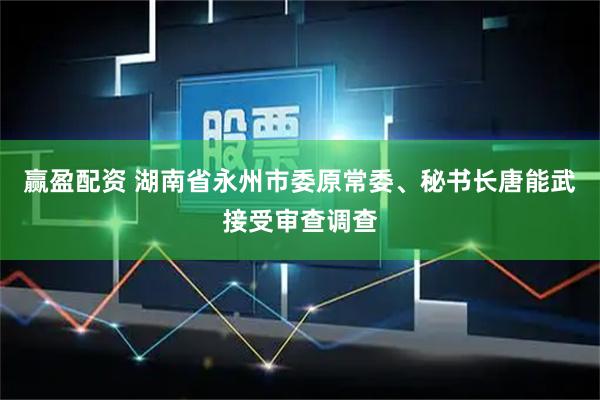 赢盈配资 湖南省永州市委原常委、秘书长唐能武接受审查调查