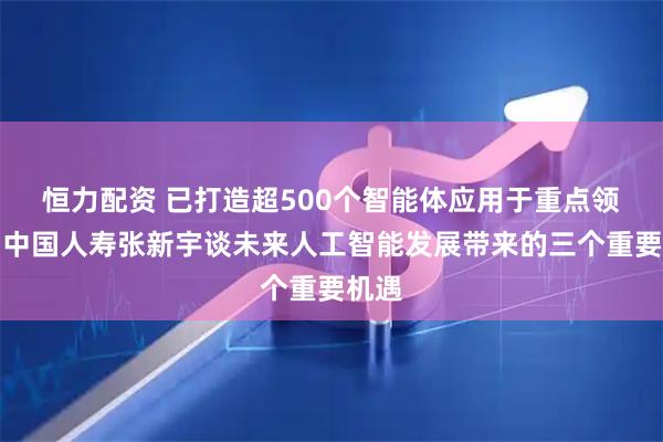 恒力配资 已打造超500个智能体应用于重点领域！中国人寿张新宇谈未来人工智能发展带来的三个重要机遇